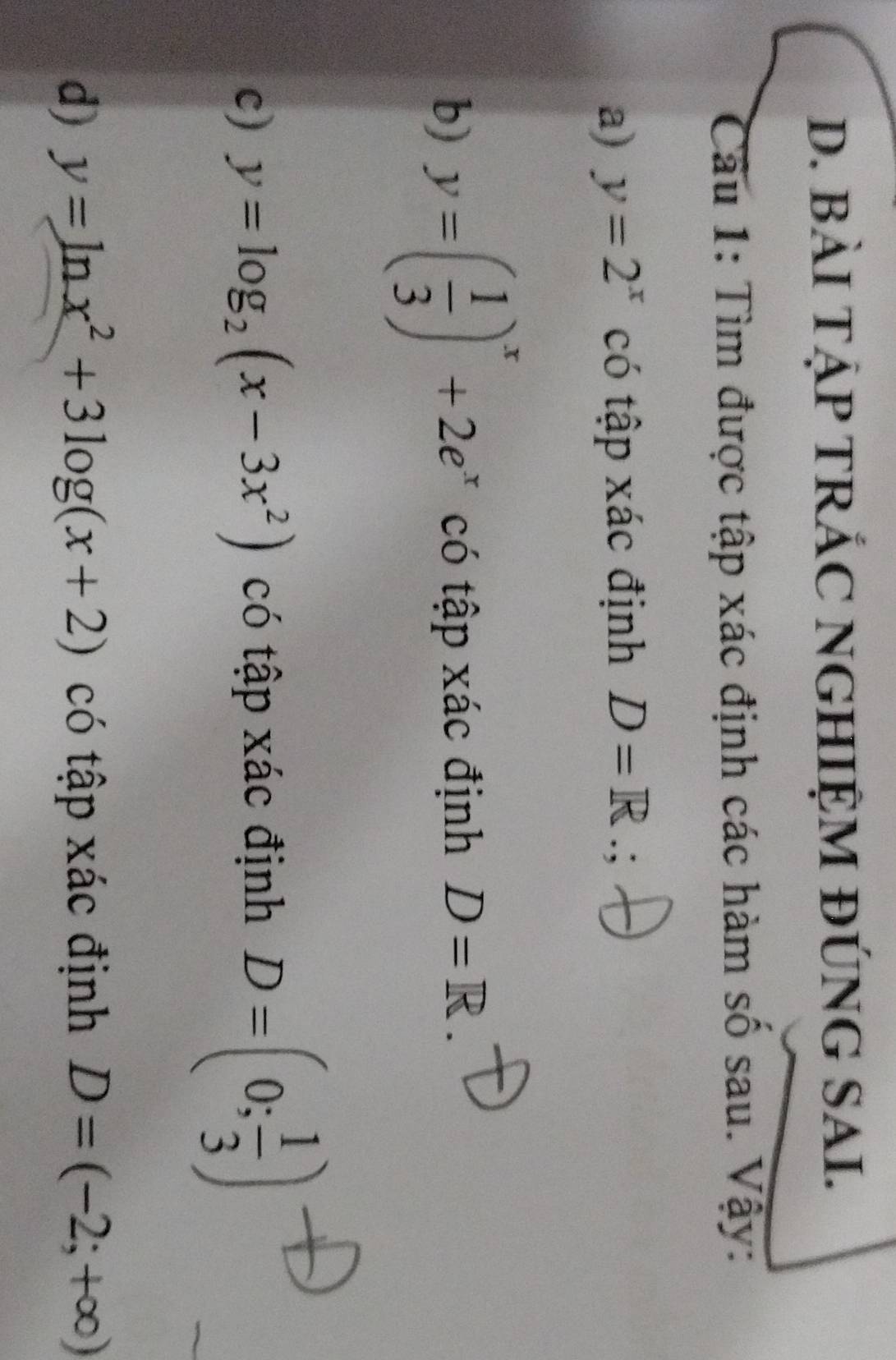 BÀI TẠP TRÁC NGHIỆM ĐÚNG SAI. 
Câu 1: Tìm được tập xác định các hàm số sau. Vậy: 
a) y=2^x có tập xác định D=R.: 
b) y=( 1/3 )^x+2e^x có tập xác định D=R. 
c) y=log _2(x-3x^2) có tập xác định D=(0; 1/3 )
d) y=ln x^2+3log (x+2) có tập xác định D=(-2;+∈fty )
