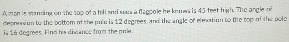 A man is standing on the top of a hill and sees a flagpole he knows is 45 feet high. The angle of 
depression to the bottom of the pole is 12 degrees, and the angle of elevation to the top of the pole 
is 16 degrees. Find his distance from the pole.