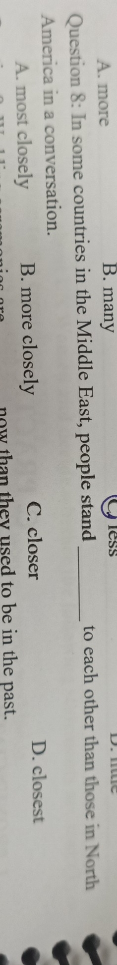 less
A. more B. many D. mue
Question 8: In some countries in the Middle East, people stand_
to each other than those in North
America in a conversation.
A. most closely B. more closely
C. closer D. closest
now than they used to be in the past.