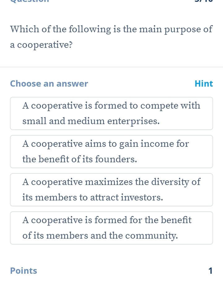 Which of the following is the main purpose of
a cooperative?
Choose an answer Hint
A cooperative is formed to compete with
small and medium enterprises.
A cooperative aims to gain income for
the benefit of its founders.
A cooperative maximizes the diversity of
its members to attract investors.
A cooperative is formed for the benefit
of its members and the community.
Points 1