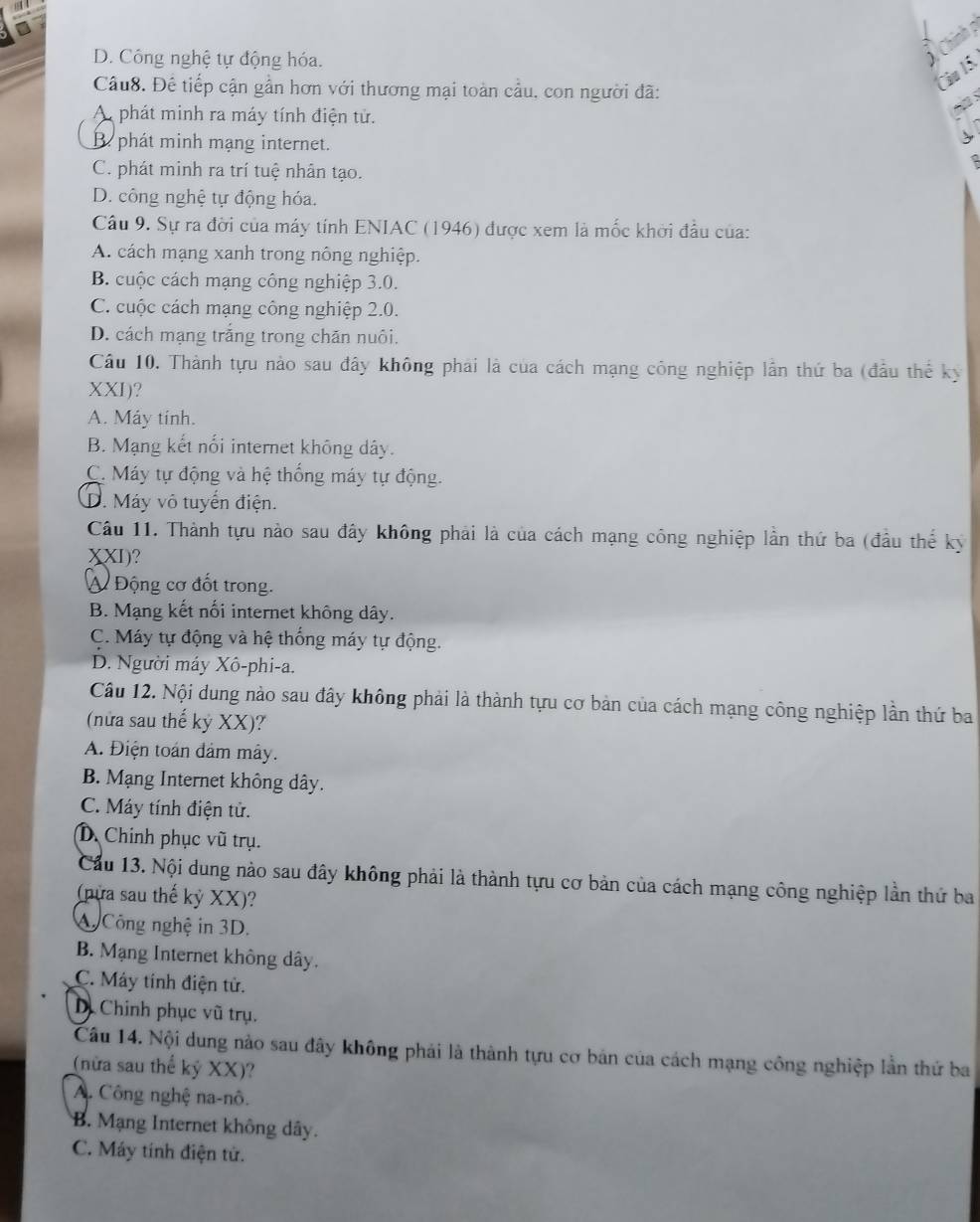 Chính p
D. Công nghệ tự động hóa.
)
Câu8. Đề tiếp cận gần hơn với thương mại toàn cầu, con người đã:
Câu 15.
A phát minh ra máy tính điện tử.
t s
B. phát minh mạng internet.
C. phát minh ra trí tuệ nhân tạo.
D. công nghệ tự động hóa.
Câu 9. Sự ra đời của máy tính ENIAC (1946) được xem là mốc khởi đầu của:
A. cách mạng xanh trong nông nghiệp.
B. cuộc cách mạng công nghiệp 3.0.
C. cuộc cách mạng công nghiệp 2.0.
D. cách mạng trắng trong chăn nuôi.
Câu 10. Thành tựu nào sau đây không phải là của cách mạng công nghiệp lần thứ ba (đầu thể kỳ
XXI)?
A. Máy tính.
B. Mạng kết nổi internet không dây.
C. Máy tự động và hệ thống máy tự động.
D. Máy vô tuyển điện.
Câu 11. Thành tựu nào sau đây không phải là của cách mạng công nghiệp lần thứ ba (đầu thế kỷ
XXI)?
Á Động cơ đốt trong.
B. Mạng kết nối internet không dây.
C. Máy tự động và hệ thống máy tự động.
D. Người máy Xô-phi-a.
Câu 12. Nội dung nào sau đây không phải là thành tựu cơ bản của cách mạng công nghiệp lần thứ ba
(nửa sau thế kỷ XX)?
A. Điện toán đảm mây.
B. Mạng Internet không dây.
C. Máy tính điện tử.
D. Chính phục vũ trụ.
Cầu 13. Nội dung nào sau đây không phải là thành tựu cơ bản của cách mạng công nghiệp lần thứ ba
(nựa sau thế kỷ XX)?
A Công nghệ in 3D.
B. Mạng Internet không dây.
C. Máy tính điện tử.
D. Chinh phục vũ trụ.
Câu 14. Nội dung nào sau đây không phải là thành tựu cơ bản của cách mạng công nghiệp lần thứ ba
(nữa sau thể kỷ XX)?
A. Công nghệ na-nô.
B. Mạng Internet không dây.
C. Máy tính điện tử.