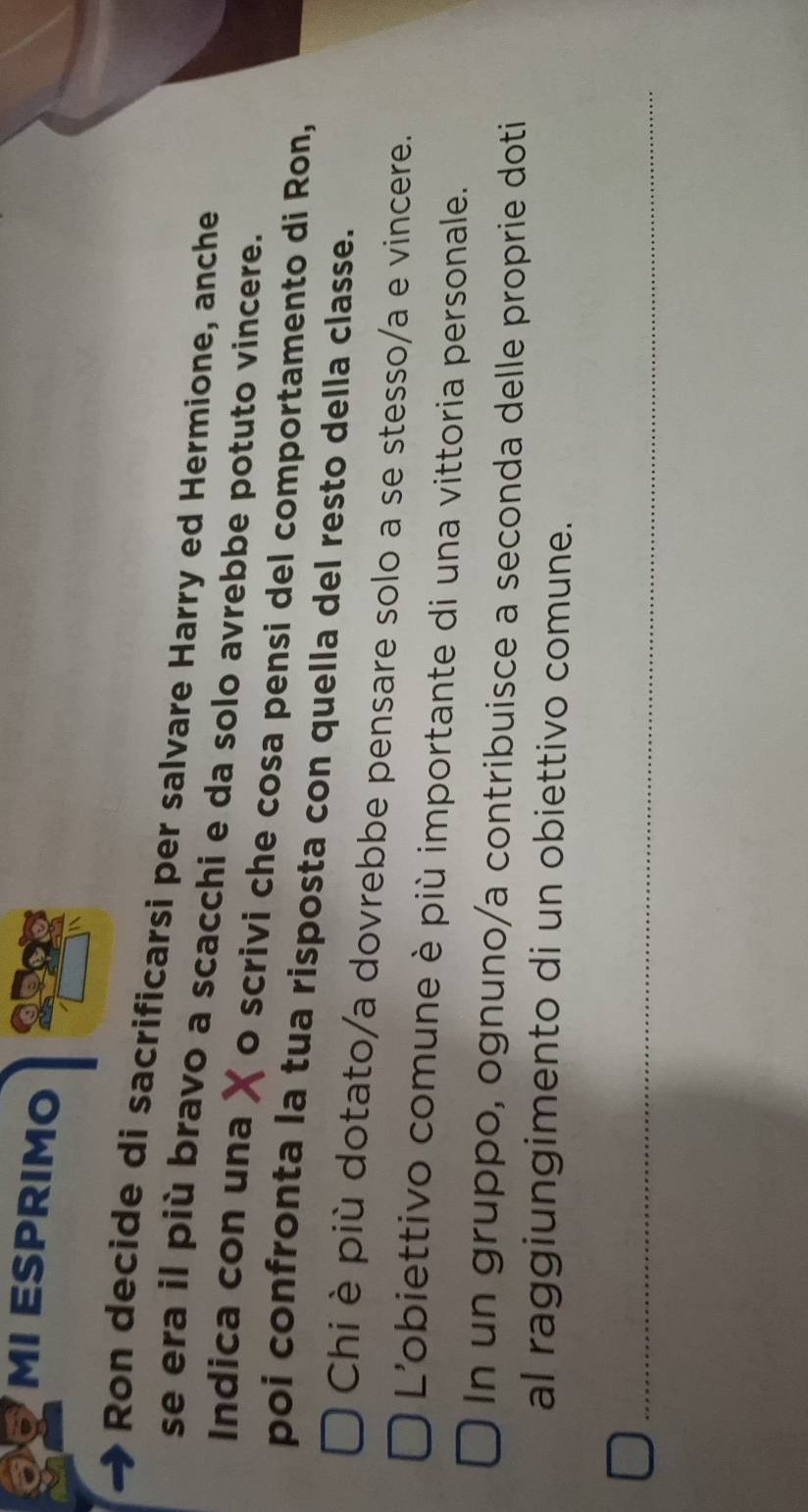 MI ESPRIMO 
Ron decide di sacrificarsi per salvare Harry ed Hermione, anche 
se era il più bravo a scacchi e da solo avrebbe potuto vincere. 
Indica con una o scrivi che cosa pensi del comportamento di Ron, 
poi confronta la tua risposta con quella del resto della classe. 
Chi è più dotato/a dovrebbe pensare solo a se stesso/a e vincere. 
L'obiettivo comune è più importante di una vittoria personale. 
In un gruppo, ognuno/a contribuisce a seconda delle proprie doti 
al raggiungimento di un obiettivo comune.