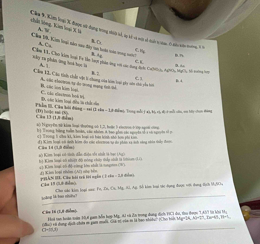 chất lỏng. Kim loại X là
A. W
Câu 9. Kim loại X được sử dụng trong nhiệt kể, áp kế và một số thiết bị khác. Ở điều kiện thường X
B. Cr.
Câu 10. Kim loại nào sau đây tan hoàn toàn trong nước?
A. Cu, B. Ag.
C. Hg.
D. Pb.
xây ra phản ứng hoá học là
Câu 11. Cho kim loại Fe lần lượt phản ứng với các dung dịch: Cu(NO_3)_2, AgNO_3, MgCl_2 Số trường hợp
C. K.
A. 1 D. Au.
B. 2.
Câu 12. Các tính chất vật lí chung của kim loại gây nên chủ yếu bởi
C. 3.
D. 4.
A. các electron tự do trong mạng tinh thể.
B. các ion kim loại.
C. các electron hoá trj.
D. các kim loại đều là chất rắn
Phần II. Câu hỏi đúng - sai (2 câu - 2,0 điểm). Trong mỗi ý a), b), c), d) ở mỗi câu, em hãy chọn đúng
(Đ) hoặc sai (S).
Câu 13 (1,0 điểm)
a) Nguyên tử kim loại thường có 1,2, hoặc 3 electron ở lớp ngoài cùng.
b) Trong bảng tuần hoàn, các nhóm A bao gồm các nguyên tố s và nguyên tố p.
c) Trong 1 chu kì, kim loại có bán kính nhỏ hơn phi kim.
d) Kim loại có ánh kim do các electron tự do phản xạ ánh sáng nhìn thấy được.
Câu 14 (1,0 điểm)
a) Kim loại có tính dẫn điện tốt nhất là bạc (Ag).
b) Kim loại có nhiệt độ nóng chảy thấp nhất là lithium (Li).
c) Kim loại có độ cứng lớn nhất là tungsten (W).
d) Kim loại nhôm (Al) nhẹ bền.
PHÀN III. Câu hỏi trã lời ngắn ( 2 câu - 2,0 điểm).
Câu 15 (1,0 điểm).
Cho các kim loại sau: Fe, Zn, Cu, Mg, Al, Ag. Số kim loại tác dụng được với dung dịch 1 H_2SO_4
loãng là bao nhiêu?
Câu 16 (1,0 điểm). H_2
Hoà tan hoàn toàn 10,4 gam hỗn hợp Mg, Al và Zn trong dung dịch HCl dư, thu được 7,437 lít khi
(dkc) và dung dịch chứa m gam muối. Giá trị của m là bao nhiêu? (Cho biết Mg=24,Al=27,Zn=65,H=1,
CI=35,5)