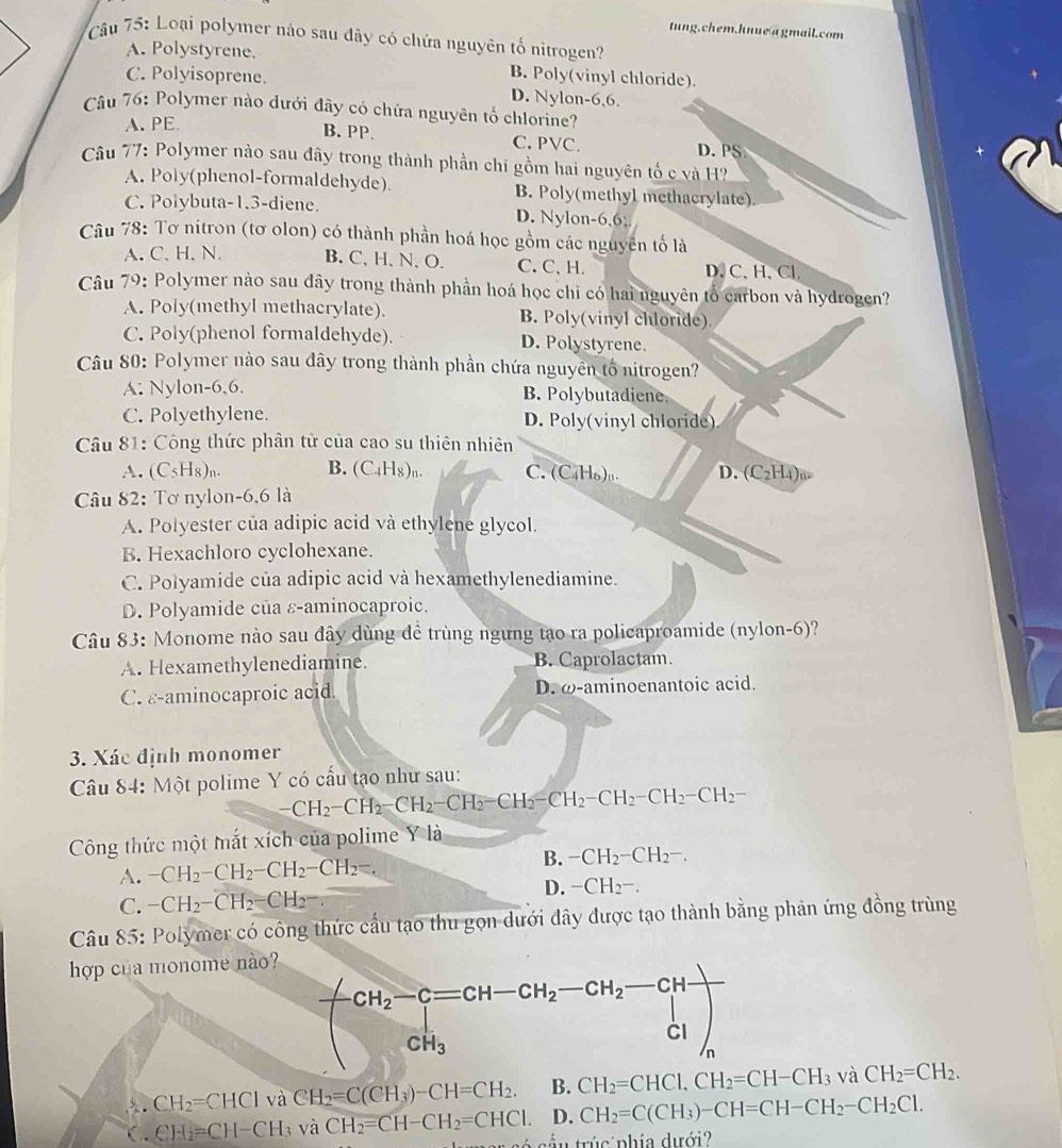 tung.chem.hnue agmail.com
Câu 75: Loại polymer nào sau dây có chứa nguyên tố nitrogen?
A. Polystyrene.
C. Polyisoprene.
B. Poly(vinyl chloride).
D. Nylon-6,6.
Câu 76: Polymer nào dưới đây có chứa nguyên tố chlorine?
A. PE
B. PP. C. PVC.
D. PS
Câu 77: Polymer nào sau đây trong thành phần chi gồm hai nguyên tố c và H?
A. Poly(phenol-formaldehyde) B. Poly(methyl methacrylate).
C. Polybuta-1.3-diene. D. Nylon-6,6;.
Câu 78: Tơ nitron (tơ olon) có thành phần hoá học gồm các nguyên tố là
A. C、 H、N. B. C、H、N、O. C.C、H. D. C、H、Cl.
Câu 79: Polymer nào sau dây trong thành phần hoá học chỉ có hai nguyên tổ carbon và hydrogen?
A. Poly(methyl methacrylate). B. Poly(vinyl chloride)
C. Poly(phenol formaldehyde). D. Polystyrene.
Câu 80: Polymer nào sau đây trong thành phần chứa nguyên tố nitrogen?
A. Nylon-6,6. B. Polybutadiene.
C. Polyethylene. D. Poly(vinyl chloride)
Câu 81: Công thức phân từ của cao su thiên nhiên
A. (C_5H_8)_n B. (C_4H_8)_n. C. (C₄H6)n. D. (C2H4)u
Câu 82: Tơ nylon-6,6 là
A. Polyester của adipic acid và ethylene glycol.
B. Hexachloro cyclohexane.
C. Polyamide của adipic acid và hexamethylenediamine.
D. Polyamide của ε-aminocaproic.
Câu 83: Monome nào sau đây dùng đề trùng ngưng tạo ra policaproamide (nylon-6)?
A. Hexamethylenediamine. B. Caprolactam.
C. ε-aminocaproic acid. D. ω-aminoenantoic acid.
3. Xác định monomer
Câu 84: Một polime Y có cấu tạo như sau:
-CH_2-CH_2-CH_2-CH_2-CH_2-CH_2-CH_2-CH_2-CH_2-CH_2-
Công thức một mắt xích của polime Y là
A. -CH_2-CH_2-CH_2-CH_2=.
B. -CH_2-CH_2-.
C. -CH_2-CH_2-CH_2-.
D. -CH_2-.
Câu 85: Polymer có công thức cầu tạo thu gọn dưới đây được tạo thành bằng phản ứng đồng trùng
hợp của monome nào?
. CH_2=CHCl và CH_2=C(CH_3)-CH=CH_2. B. CH_2=CHCl,CH_2=CH-CH_3 và CH_2=CH_2.
( . CH_2=CH-CH_3 và CH_2=CH-CH_2=CHCl. D. CH_2=C(CH_3)-CH=CH-CH_2-CH_2Cl.
é  sầ  u trúc phía dưới?