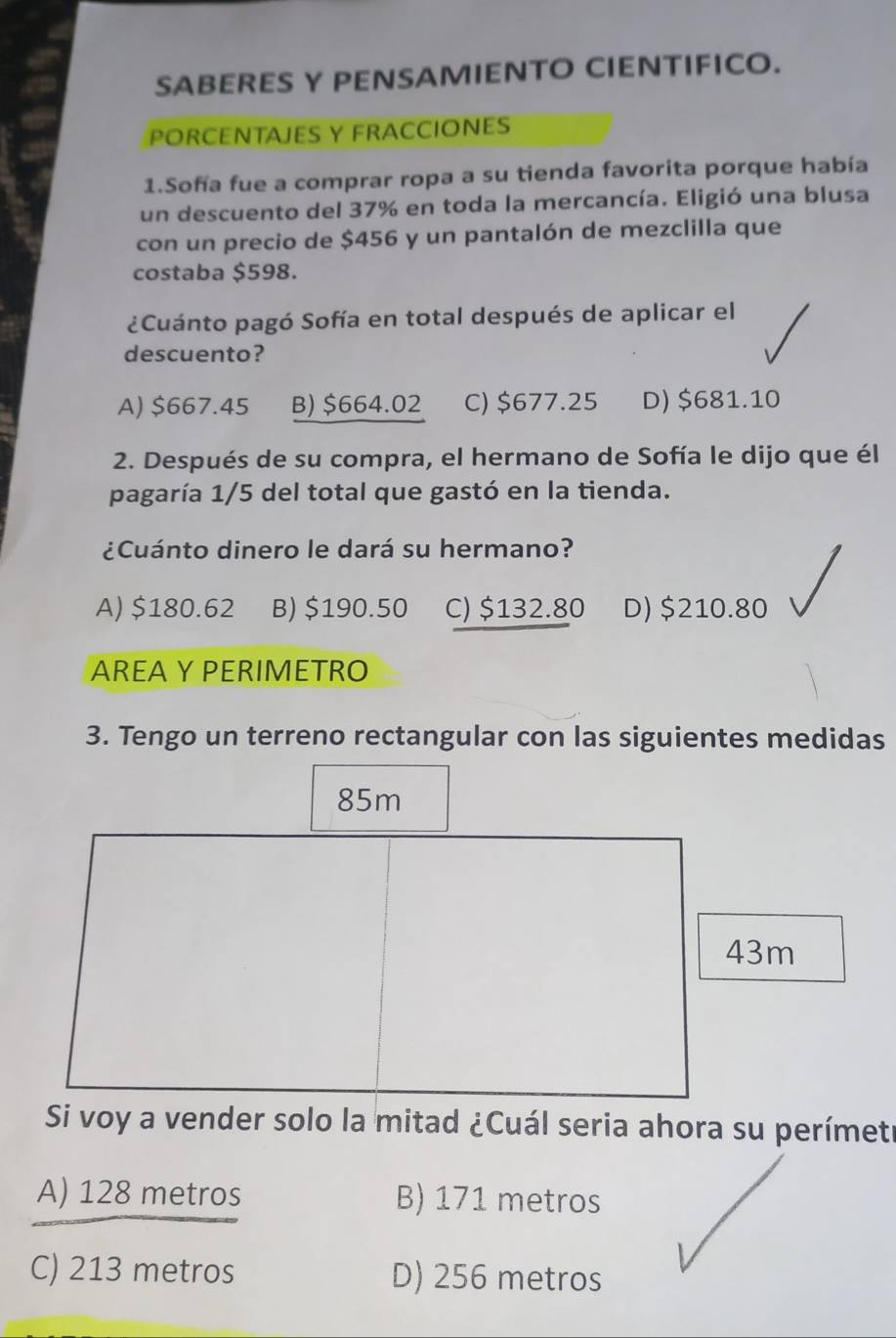 SABERES Y PENSAMIENTO CIENTIFICO.
PORCENTAJES Y FRACCIONES
1.Sofía fue a comprar ropa a su tienda favorita porque había
un descuento del 37% en toda la mercancía. Eligió una blusa
con un precio de $456 y un pantalón de mezclilla que
costaba $598.
¿Cuánto pagó Sofía en total después de aplicar el
descuento?
A) $667.45 B) $664.02 C) $677.25 D) $681.10
2. Después de su compra, el hermano de Sofía le dijo que él
pagaría 1/5 del total que gastó en la tienda.
¿Cuánto dinero le dará su hermano?
A) $180.62 B) $190.50 C) $132.80 D) $210.80
AREA Y PERIMETRO
3. Tengo un terreno rectangular con las siguientes medidas
85m
43m
Si voy a vender solo la mitad ¿Cuál seria ahora su perímetr
A) 128 metros B) 171 metros
C) 213 metros D) 256 metros