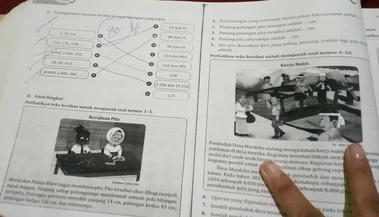 Pasangkaniah susunan berikut dengan bilangan yang tepat
1. Pola bilangan yang terbentuk berdasarkan teks tersebut adalah_
64 dan 32 2. Panjang potongan pita keempat adalah . cm.
3. Panjang potongan pita terakhir adalah ... cm
alan
6, 18, 54, __ … 80 dan 16 4. Panjang pita seluruhnya adalah   cm.
a tik a
512, 256, 128, ..., ...
80 dan 64
5. Jika pita diurutkan dari yang paling panjang, jumlah tiga pita t
adalah_
8.000, 2.000, 500, ...
216 dan 864 Perhatikan teks berikut untuk menjawab soal nomor 6-10.
18, 90, 450,-.. . 162 dan 486
10.000, 2.000, 400, ..., ..
250
2.250 dan 11.250
D. Isian Singkat
125
Perhatikan teks berikut untuk menjawab soal nomor 1-5.
PenduMerdeka sedang mengadakan kerja bakti eren
jembatan di desa mereka. Kegiatan tersebut diikuti oleh b ga
mulai dari anak-anak hingsa orang dewasa. Kegiatan ker
kegiatan positif untuk ahk an sikap g o ton g ro y  
rup
Desa Merdeka me
k pendu duk dan teru
tahun. Pada tahun 201 duduknya sebanyak a
D 
Sumberi Sidik/GMP
2016 sebanyak 4.000 jiw. sebanyak 8.000     
membentuk pola y ang sn 
Maria dan Fatmiberi tugas membawa pita. Pita tersebut akan dibagi menjadi 6. Operasi yang digunakan da 
tujuh bagian. Panjang setiap potongannya membentuk sebuah pola bilangan 7. Jumlah penduduk desa terseb n pada  teks 
tertentu. Potongan pertama memiliki panjang 14 cm, potongan kedua 43 cm,
potongan ketiga 126 cm, dan seterusnya.
8. Jumlah pen