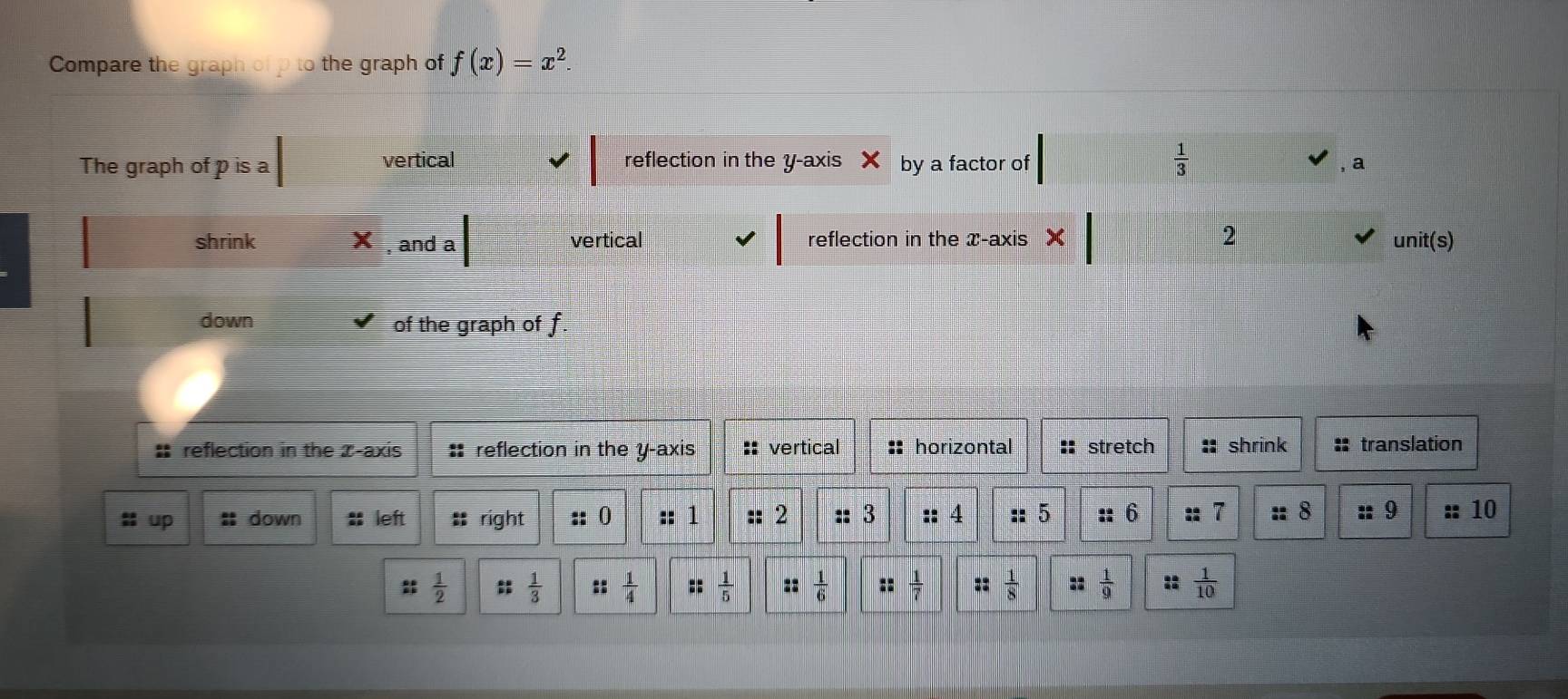 Compare the graph of p to the graph of f(x)=x^2. 
The graph of p is a vertical reflection in the y-axis by a factor of  1/3 
a
shrink , and a vertical reflection in the x-axis 2 unit(s)
down of the graph of f.
* reflection in the x-axis : reflection in the y-axis :: vertical :: horizontal stretch :: shrink : translation
㵘 up : down : left :; right :: 0 :: 1 :: 2 :: 3 :: 4 :: 5 :: 6  28/AB  T :: 8 :: 9 10
:  1/2 ;;  1/3  :  1/4  ::  1/5   1/6   1/7  ::  1/8  ::  1/9  ::  1/10 