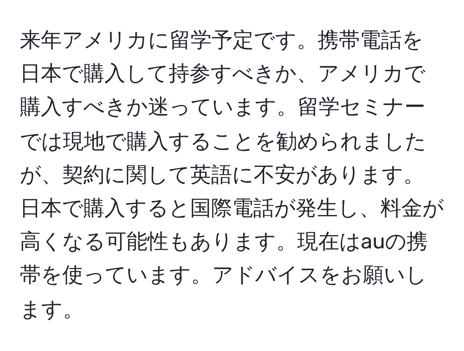 来年アメリカに留学予定です。携帯電話を日本で購入して持参すべきか、アメリカで購入すべきか迷っています。留学セミナーでは現地で購入することを勧められましたが、契約に関して英語に不安があります。日本で購入すると国際電話が発生し、料金が高くなる可能性もあります。現在はauの携帯を使っています。アドバイスをお願いします。