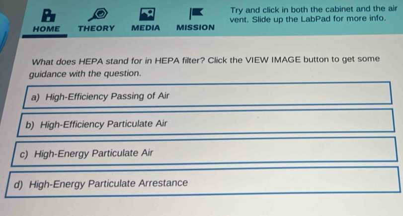 Try and click in both the cabinet and the air
vent. Slide up the LabPad for more info.
HOME THEORY MEDIA MISSION
What does HEPA stand for in HEPA filter? Click the VIEW IMAGE button to get some
guidance with the question.
a) High-Efficiency Passing of Air
b) High-Efficiency Particulate Air
c) High-Energy Particulate Air
d) High-Energy Particulate Arrestance