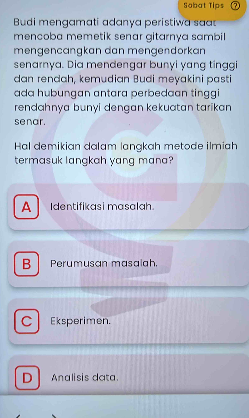 Sobat Tips ?
Budi mengamati adanya peristiwa sa
mencoba memetik senar gitarnya sambil 
mengencangkan dan mengendorkan
senarnya. Dia mendengar bunyi yang tinggi
dan rendah, kemudian Budi meyakini pasti
ada hubungan antara perbedaan tinggi
rendahnya bunyi dengan kekuatan tarikan 
senar.
Hal demikian dalam langkah metode ilmiah
termasuk langkah yang mana?
A Identifikasi masalah.
B Perumusan masalah.
C l Eksperimen.
D Analisis data.