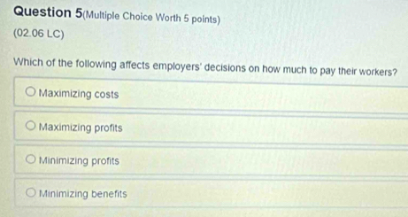 Question 5(Multiple Choice Worth 5 points)
(02.06 LC)
Which of the following affects employers' decisions on how much to pay their workers?
Maximizing costs
Maximizing profits
Minimizing profits
Minimizing benefits