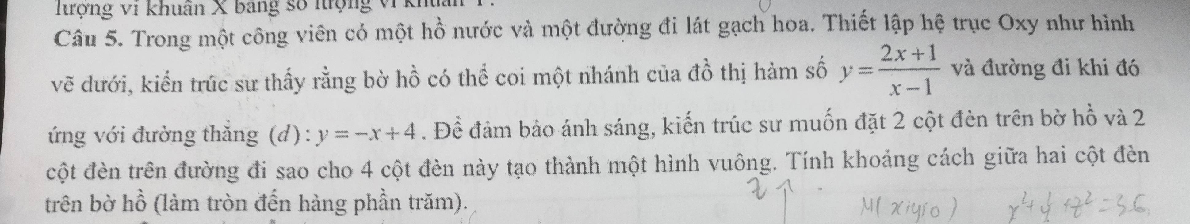 Tượng vi khuân X bang số nợng v1 km 
Câu 5. Trong một công viên cỏ một hồ nước và một đường đi lát gạch hoa. Thiết lập hệ trục Oxy như hình 
vẽ dưới, kiến trúc sư thấy rằng bờ hồ có thể coi một nhánh của đồ thị hàm số y= (2x+1)/x-1  và đường đi khi đó 
ứng với đường thắng (d): y=-x+4. Để đảm bảo ánh sáng, kiến trúc sư muốn đặt 2 cột đèn trên bờ hhat o và 2
cột đèn trên đường đi sao cho 4 cột đèn này tạo thành một hình vuông. Tính khoảng cách giữa hai cột đèn 
trên bờ hồ (làm tròn đến hàng phần trăm).