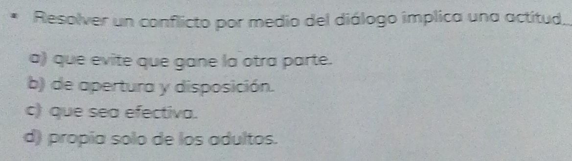 Resolver un conflicto por medio del diálogo implica una actitud
a) que evite que gane la otra parte.
b) de apertura y disposición.
c) que sea efectiva.
d) propía solo de los adultos.