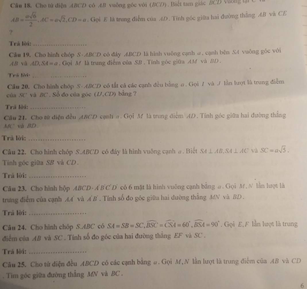 Cho tứ điện ABCD có AB vuông gốc với (BCD) . Biết tam giác BCD vường tại t
AB= asqrt(6)/2 ,AC=asqrt(2),CD=a. Gọi E là trung điểm của AD. Tinh góc giữa hai đường thẳng AB và CE
?
Trả lời:_
Câu 19, Cho hình chóp S· ABCD có đây ABCD là hình vuông cạnh a. cạnh bên SA vuông góc với
AB và AD,S 4=a. Gọi M là trung điểm của SB . Tính góc giữa AM và BD .
Trã lời:_
Câu 20. Cho hình chóp S · ABCD có tất cả các cạnh đều bằng a . Gọi 7 và J lần lượt là trung điễm
của SC và BC. Số đo của góc (IJ,CD) bằng ?
Trã lời:_
Câu 21. Cho tử điện đều ABCD cạnh #. Gọi M là trung điểm AD. Tính góc giữa hai đường thẳng
MC' và BD .
Trả lời:_
Câu 22. Cho hình chóp S.ABCD có đầy là hình vuông cạnh a. Biết SA⊥ AB,SA⊥ AC và SC=asqrt(5).
Tinh góc giữa SB và CD.
Trả lời:_
Câu 23. Cho hình hộp ABCD · A BCD' có 6 mặt là hình vuông cạnh bằng #. Gọi M , N lần lượt là
trưung điểm của cạnh AA' và A' B' . Tính số đo góc giữa hai dường thẳng MN và BD .
Trả lời:_
Câu 24. Cho hình chóp S.ABC có SA=SB=SC,widehat BSC=widehat CSA=60°,widehat BSA=90°. Gọi E,F lần lượt là trung
điểm của AB và SC . Tính số đo góc của hai đường thẳng EF và SC .
Trả lời:_
Câu 25. Cho tứ diện đều ABCD có các cạnh bằng #. Gọi M,N lần lượt là trung điểm của AB và CD
. Tim góc giữa đường thẳng MN và BC .
6