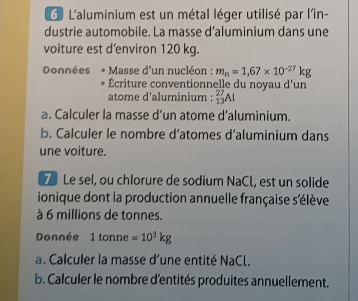 L'aluminium est un métal léger utilisé par l'in- 
dustrie automobile. La masse d’aluminium dans une 
voiture est d'environ 120 kg. 
Données Masse d'un nucléon : m_n=1,67* 10^(-27)kg
Écriture conventionnelle du noyau d’un 
atome d'aluminium : _(13)^(27)Al
a. Calculer la masse d’un atome d’aluminium. 
b. Calculer le nombre d’atomes d’aluminium dans 
une voiture. 
7 Le sel, ou chlorure de sodium NaCl, est un solide 
ionique dont la production annuelle française s'élève 
à 6 millions de tonnes. 
Donnée 1t tonne =10^3kg
a. Calculer la masse d’une entité NaCl. 
b. Calculer le nombre d'entités produites annuellement.