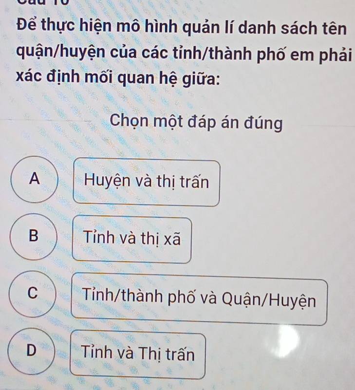 Để thực hiện mô hình quản lí danh sách tên
quận/huyện của các tỉnh/thành phố em phải
xác định mối quan hệ giữa:
Chọn một đáp án đúng
A Huyện và thị trấn
B Tỉnh và thị xã
C Tỉnh/thành phố và Quận/Huyện
D Tỉnh và Thị trấn