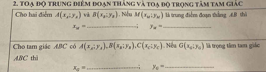 tOẠ đỌ tRUNG đIÉM đOẠn thẳng và toạ độ trọng tâm tam giác 
Cho hai điểm A(x_A;y_A) và B(x_B;y_B). Nếu M(x_M;y_M) là trung điểm đoạn thẳng AB thì
x_M= _ 
.; y_M= _ 
Cho tam giác ABC có A(x_A;y_A), B(x_B;y_B), C(x_C;y_C). Nếu G(x_G;y_G) là trọng tâm tam giác
ABC thì
x_G= _ 
.; y_G= _