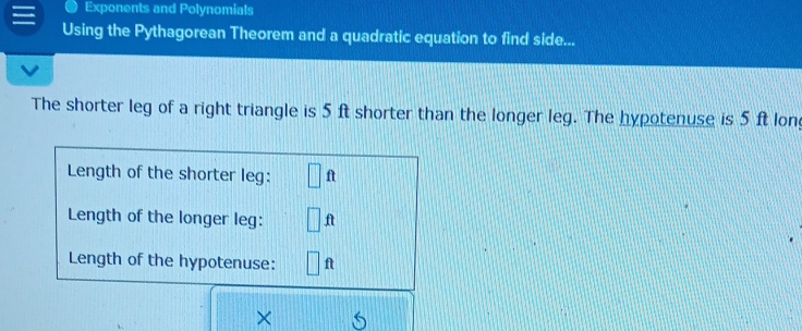 Exponents and Polynomials 
Using the Pythagorean Theorem and a quadratic equation to find side... 
The shorter leg of a right triangle is 5 ft shorter than the longer leg. The hypotenuse is 5 ft lon 
Length of the shorter leg: □ 1
Length of the longer leg: □ ft
Length of the hypotenuse: ft
×