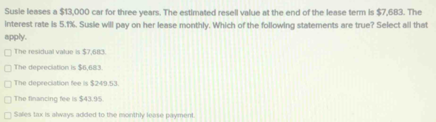 Susie leases a $13,000 car for three years. The estimated resell value at the end of the lease term is $7,683. The
interest rate is 5.1%. Susie will pay on her lease monthly. Which of the following statements are true? Select all that
apply,
The residual value is $7,683.
The depreciation is $6,683.
The depreciation fee is $249.53.
The financing fee is $43.95.
Sales tax is always added to the monthly lease payment.