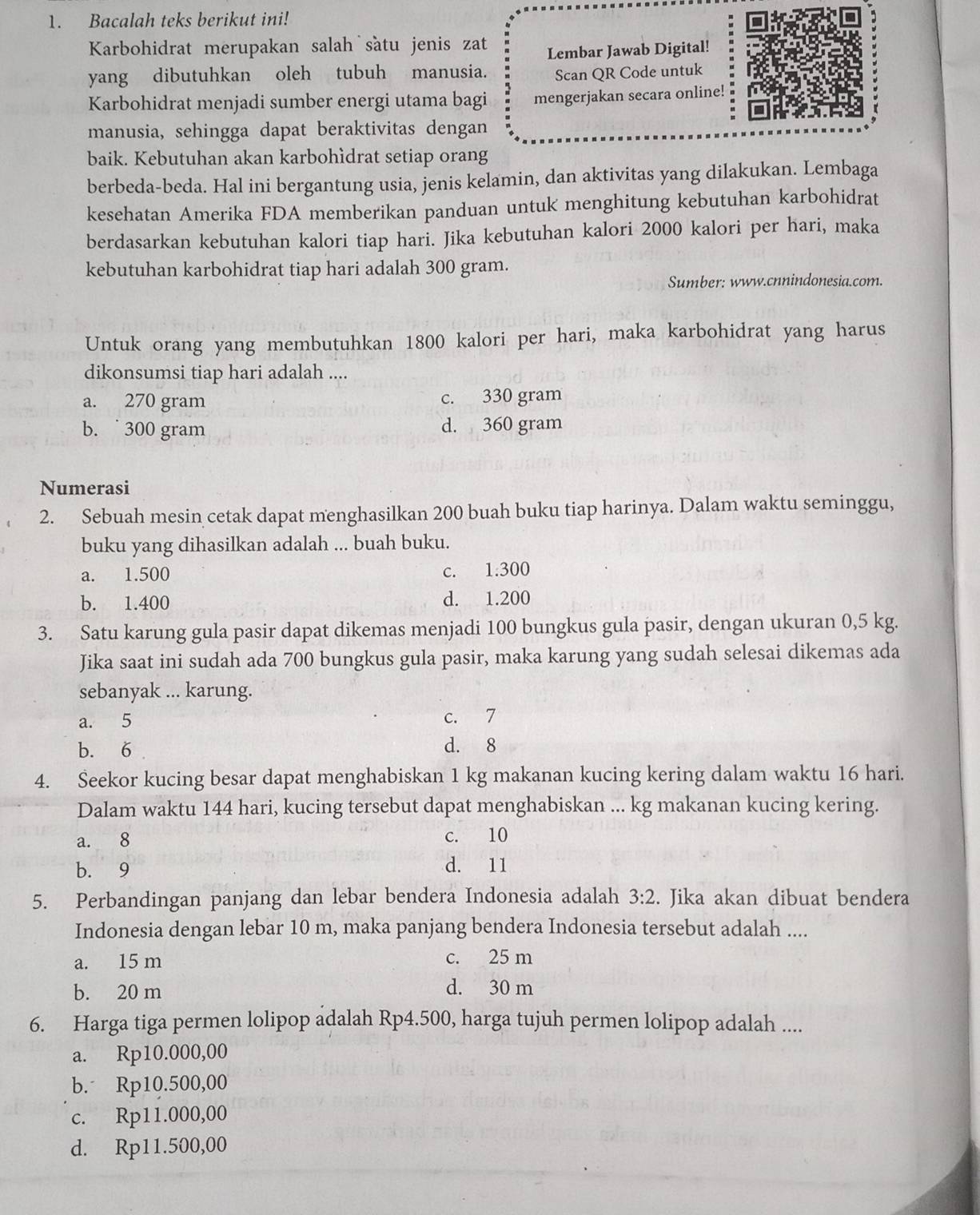 Bacalah teks berikut ini!
Karbohidrat merupakan salah sàtu jenis zat
Lembar Jawab Digital!
yang dibutuhkan oleh tubuh manusia. Scan QR Code untuk
Karbohidrat menjadi sumber energi utama bagi mengerjakan secara online!
manusia, sehingga dapat beraktivitas dengan
baik. Kebutuhan akan karbohìdrat setiap orang
berbeda-beda. Hal ini bergantung usia, jenis kelamin, dan aktivitas yang dilakukan. Lembaga
kesehatan Amerika FDA memberikan panduan untuk menghitung kebutuhan karbohidrat
berdasarkan kebutuhan kalori tiap hari. Jika kebutuhan kalori 2000 kalori per hari, maka
kebutuhan karbohidrat tiap hari adalah 300 gram.
Sumber: www.cnnindonesia.com.
Untuk orang yang membutuhkan 1800 kalori per hari, maka karbohidrat yang harus
dikonsumsi tiap hari adalah ....
a. 270 gram c. 330 gram
b.  300 gram d. 360 gram
Numerasi
2. Sebuah mesin cetak dapat menghasilkan 200 buah buku tiap harinya. Dalam waktu seminggu,
buku yang dihasilkan adalah ... buah buku.
a. 1.500 c. 1.300
b. 1.400 d. 1.200
3. Satu karung gula pasir dapat dikemas menjadi 100 bungkus gula pasir, dengan ukuran 0,5 kg.
Jika saat ini sudah ada 700 bungkus gula pasir, maka karung yang sudah selesai dikemas ada
sebanyak ... karung.
a. 5 c. 7
b. 6 d. 8
4. Seekor kucing besar dapat menghabiskan 1 kg makanan kucing kering dalam waktu 16 hari.
Dalam waktu 144 hari, kucing tersebut dapat menghabiskan ... kg makanan kucing kering.
a. 8 c. 10
b. 9 d. 11
5. Perbandingan panjang dan lebar bendera Indonesia adalah 3:2. Jika akan dibuat bendera
Indonesia dengan lebar 10 m, maka panjang bendera Indonesia tersebut adalah ....
a. 15 m c. 25 m
b. 20 m
d. 30 m
6. Harga tiga permen lolipop adalah Rp4.500, harga tujuh permen lolipop adalah ....
a. Rp10.000,00
b. Rp10.500,00
c. Rp11.000,00
d. Rp11.500,00