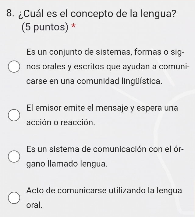 ¿Cuál es el concepto de la lengua?
(5 puntos) *
Es un conjunto de sistemas, formas o sig-
nos orales y escritos que ayudan a comuni-
carse en una comunidad lingüística.
El emisor emite el mensaje y espera una
acción o reacción.
Es un sistema de comunicación con el ór-
gano llamado lengua.
Acto de comunicarse utilizando la lengua
oral.