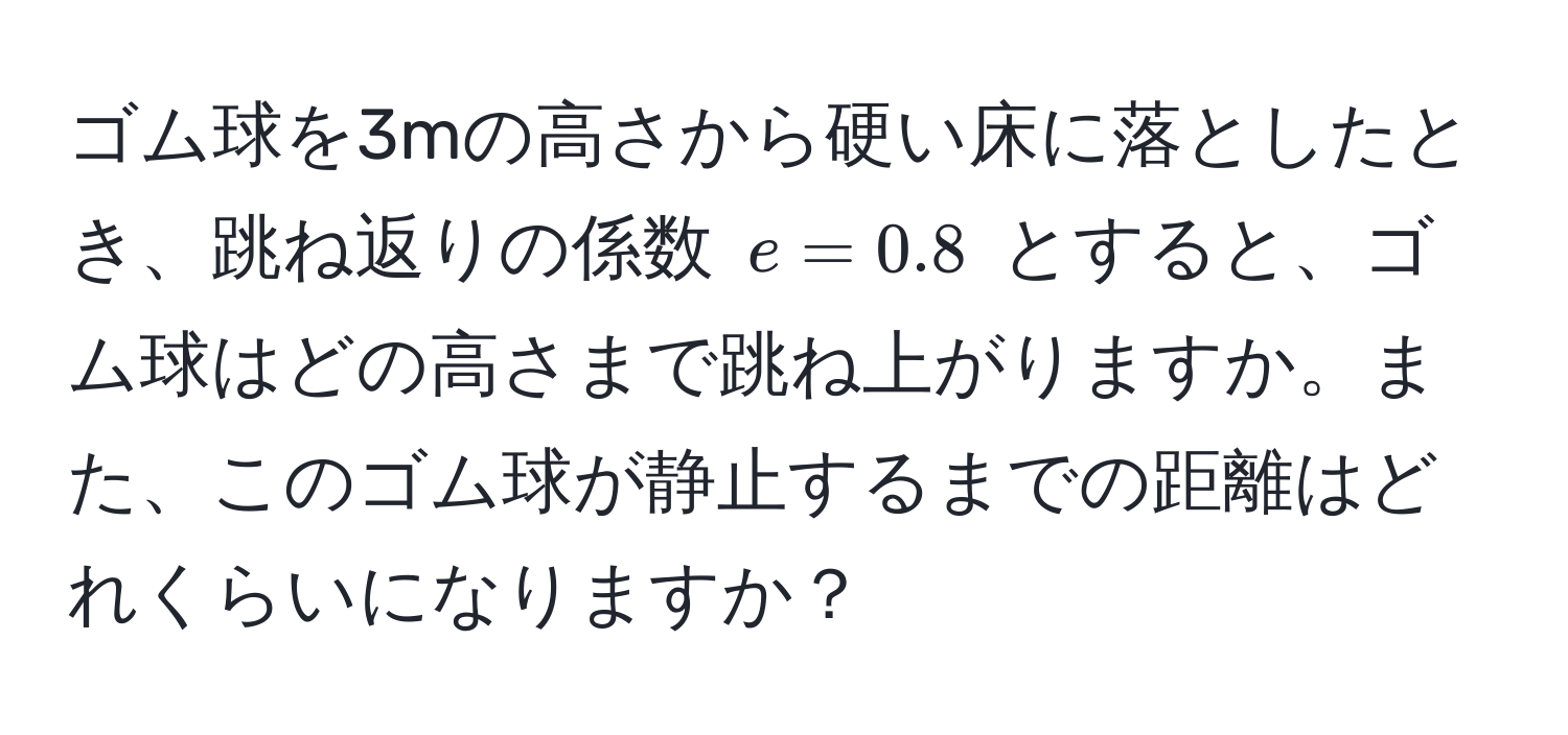 ゴム球を3mの高さから硬い床に落としたとき、跳ね返りの係数 $e = 0.8$ とすると、ゴム球はどの高さまで跳ね上がりますか。また、このゴム球が静止するまでの距離はどれくらいになりますか？