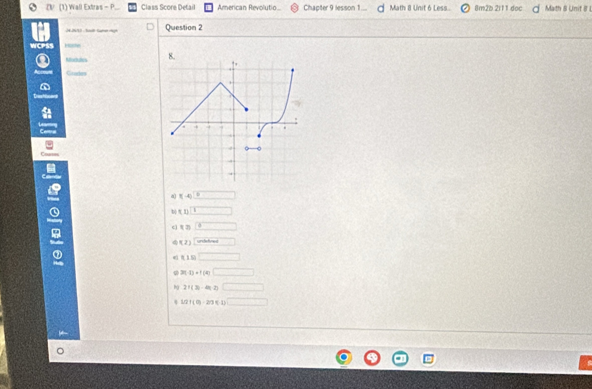 (1) Wall Extras - P Class Score Detail Arerican Revolutio... Chapter 9 lesson 1 ... Math 8 Unit 6 Less.. 8m2b 2l11 doc Math B Unit B L
2 2653 - Saut Samer Hgh Question 2
WCPSS Home
Modulus
Grades
a) f(-4)□
b) f(1)=□
c) f(3)0
d) f(2) undef □
e1 f(1.5)□
ω 3(-1)+f(4)□
h) 2f(3)-4f(-2)□
1/2/(0)-2/3f(-1)□