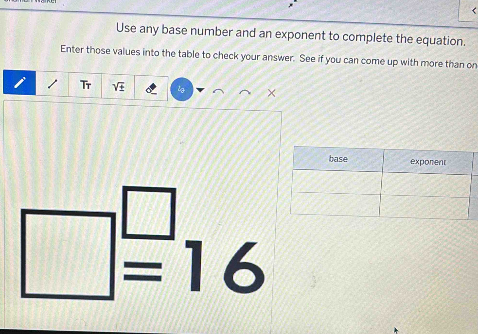 < 
Use any base number and an exponent to complete the equation. 
Enter those values into the table to check your answer. See if you can come up with more than on 
Tr  sqrt(± )
×
□^(□)=16