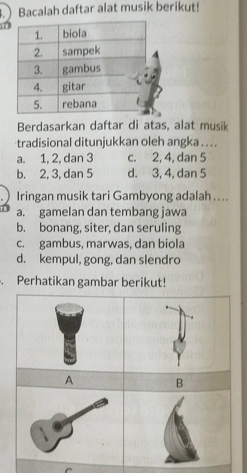 4. Bacalah daftar alat musik berikut!
hé
Berdasarkan daftar di atas, alat musik
tradisional ditunjukkan oleh angka . . . .
a. 1, 2, dan 3 c. 2, 4, dan 5
b. 2, 3, dan 5 d. 3, 4, dan 5
Iringan musik tari Gambyong adalah ....
a. gamelan dan tembang jawa
b. bonang, siter, dan seruling
c. gambus, marwas, dan biola
d. kempul, gong, dan slendro
. Perhatikan gambar berikut!