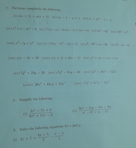 Factorise completely the following. 
(2) x(a+2)+y(a+2) (ii) xy-1-y+x (iii) (x+y)^2-x-y
(iv) x^3+x-4x^2-4 (v) x^2(m-n)-3x(m-n)+(m-n) (vi) 9x^2-4y^2 (iii) π R^2-π r^2
(viii) x^2-(y+z)^2 (ir) (x+5)(x-2)^2-4(x+5) (x) a^2-9b^2+ac+3bc (ri) k^2-3k-10
(xii) x(x-9)+18 (xiii) x(x+1)+6(x-5) (ziv) x^2+(m+n)x+mn
(xv) 7y^2+23y-20 (xvi) x^2y^2-9xy+20 (xvii) 2x^3+30x^2+112z
(xviii) 20x^2+44xy+21y^2 (zis) x^4y^2+2x^3y-35x^2
2. Simplify the following: 
(i)  (2x^2+7x+6)/6x^2+11x+3  (ii) frac 3ax-5ay-3bx+5bya^2-b^2+(a-b)^2
3. Solve the following equations for x and y
(i) 2x+7= (4x+5)/3 - (x-5)/5 