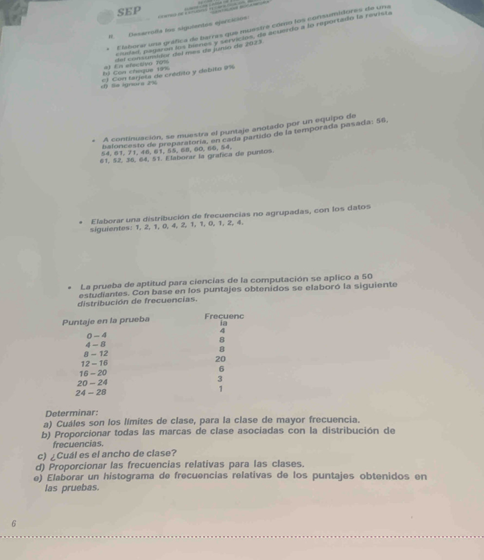 SEP === cs ms y vvlota === 
II. Desarrolla los siguientes ejercicios: 
Elaborar una gráfica de barras que muestre como los consumidores de una 
ciudad, pagaron los bienes y servicios, de acuerdo a lo reportado la revista 
a) En efectivo 70% del consumidor del mes de junio de 2023 
b) Con cheque 19%
d) Se ignora 2% c) Con tarjeta de crédito y debito 9%
A continuación, se muestra el puntaje anotado por un equipo de 
baloncesto de preparatoría, en cada partido de la temporada pasada: 56,
54, 61, 71, 46, 61, 55, 68, 60, 66, 54,
61, 52, 36, 64, 51. Elaborar la grafica de puntos. 
Elaborar una distribución de frecuencias no agrupadas, con los datos 
siguientes: 1, 2, 1, 0, 4, 2, 1, 1, 0, 1, 2, 4. 
La prueba de aptitud para ciencias de la computación se aplico a 50
estudiantes. Con base en los puntajes obtenidos se elaboró la siguiente 
distribución de frecuencias. 
Determinar: 
a) Cuáles son los límites de clase, para la clase de mayor frecuencia. 
b) Proporcionar todas las marcas de clase asociadas con la distribución de 
frecuencias. 
c) ¿Cuál es el ancho de clase? 
d) Proporcionar las frecuencias relativas para las clases. 
e) Elaborar un histograma de frecuencias relativas de los puntajes obtenidos en 
las pruebas. 
6