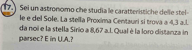 17.) Sei un astronomo che studia le caratteristiche delle stel- 
le e del Sole. La stella Proxima Centauri si trova a 4,3 a.l. 
da noi e la stella Sirio a 8,67 a.l. Qual è la loro distanza in 
parsec? E in U.A.?