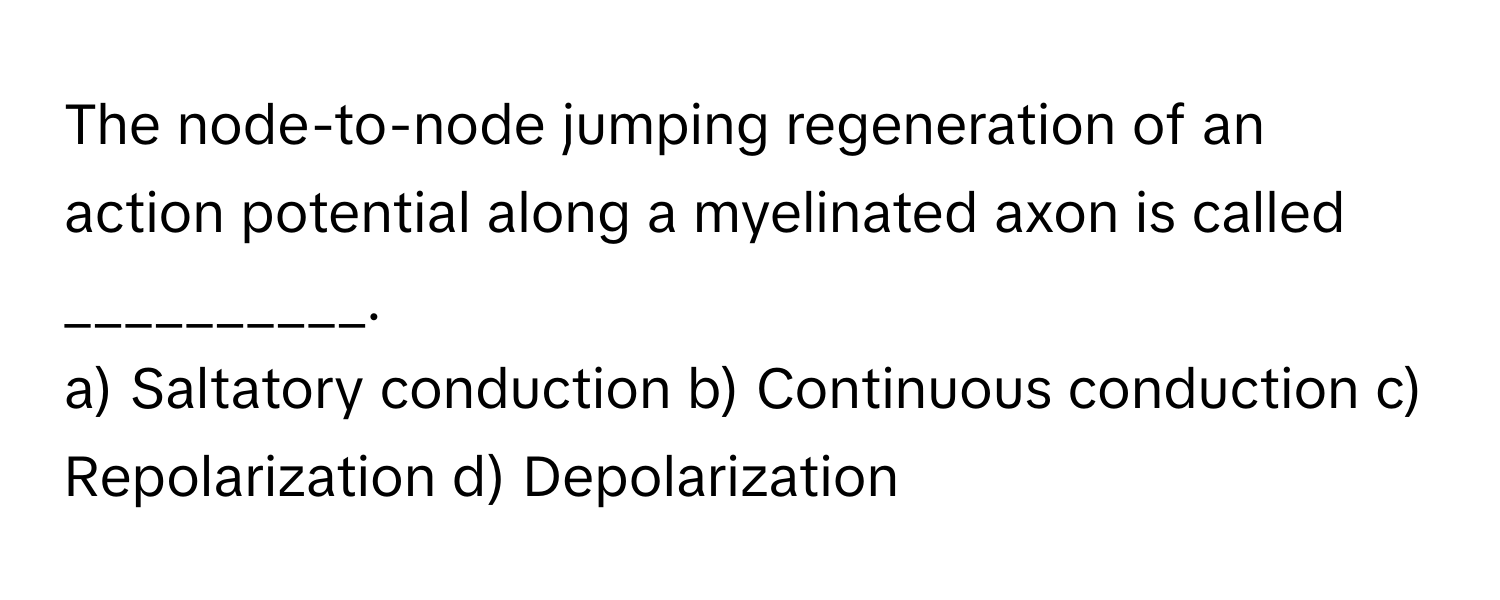 The node-to-node jumping regeneration of an action potential along a myelinated axon is called __________.

a) Saltatory conduction b) Continuous conduction c) Repolarization d) Depolarization