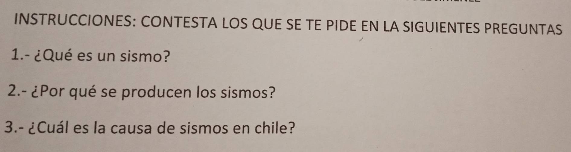 INSTRUCCIONES: CONTESTA LOS QUE SE TE PIDE EN LA SIGUIENTES PREGUNTAS 
1.- ¿Qué es un sismo? 
2.- ¿Por qué se producen los sismos? 
3.- ¿Cuál es la causa de sismos en chile?