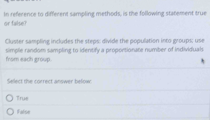 In reference to different sampling methods, is the following statement true
or false?
Cluster sampling includes the steps: divide the population into groups; use
simple random sampling to identify a proportionate number of individuals
from each group.
Select the correct answer below:
True
False