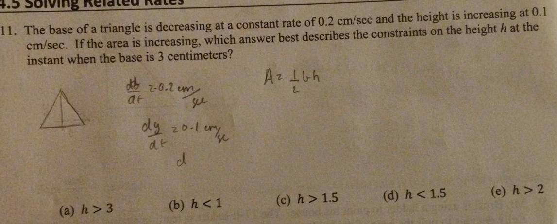 4.5 Solving Relateu Rates
11. The base of a triangle is decreasing at a constant rate of 0.2 cm/sec and the height is increasing at 0.1
cm/sec. If the area is increasing, which answer best describes the constraints on the height h at the
instant when the base is 3 centimeters?
(a) h>3
(b) h<1</tex> (d) h<1.5 (e) h>2
(c) h>1.5