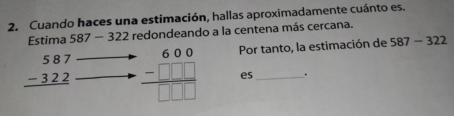 Cuando haces una estimación, hallas aproximadamente cuánto es. 
Estima 587-322 redondeando a la centena más cercana. 
Por tanto, la estimación de 587-322
beginarrayr 587 -322 hline endarray
beginarrayr 600 -□ □ □  hline □ □ □ endarray
es_ 
.