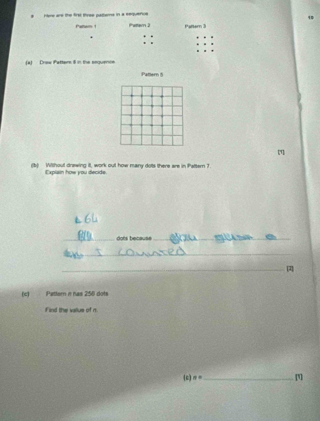 Here are the first three patterns in a sequence
10
Pattern 1 Pattern 2 Patlern 3. 
. 
(a) Draw Pattern 5 in the sequence 
Pattern 5
[1] 
(b) Without drawing it, work out how many dots there are in Pattern 7. 
Explain how you decide. 
_dots because_ 
_ 
_ 
_ 
_[2] 
(c) Pattern n has 258 dots 
Find the valus of n. 
(c) n= _ [1]