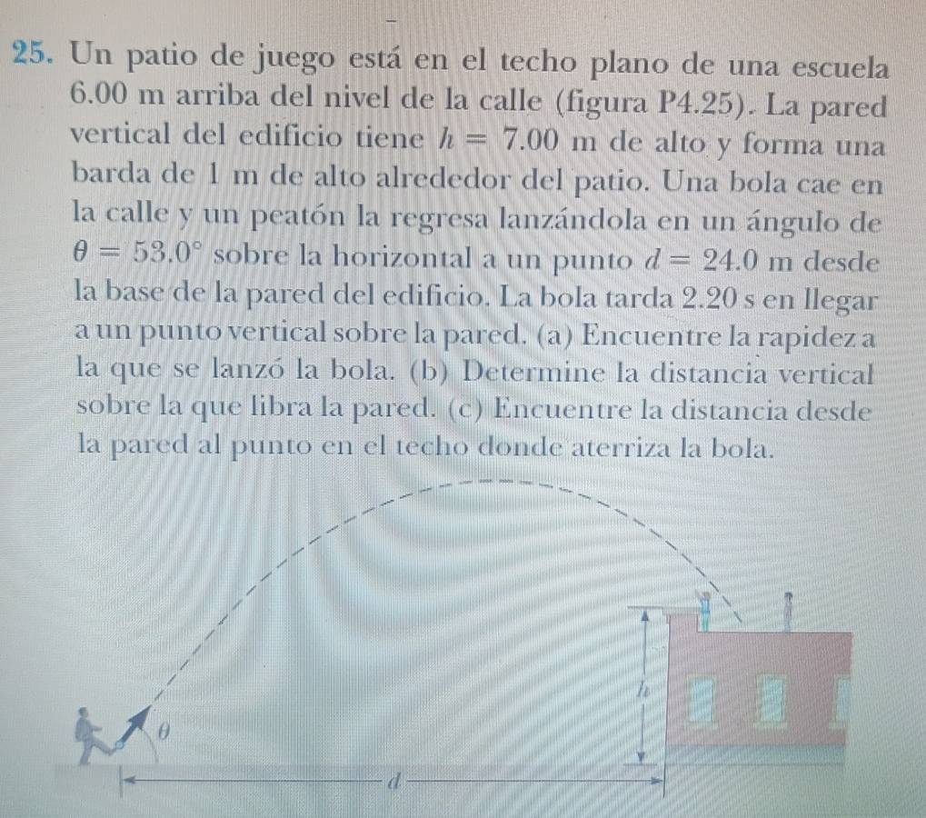 Un patio de juego está en el techo plano de una escuela
6.00 m arriba del nivel de la calle (figura P4.25). La pared 
vertical del edificio tiene h=7.00m de alto y forma una 
barda de 1 m de alto alrededor del patio. Una bola cae en 
la calle y un peatón la regresa lanzándola en un ángulo de
θ =53.0° sobre la horizontal a un punto d=24.0m desde 
la base de la pared del edificio. La bola tarda 2.20 s en llegar 
a un punto vertical sobre la pared. (a) Encuentre la rapidez a 
la que se lanzó la bola. (b) Determine la distancia vertical 
sobre la que libra la pared. (c) Encuentre la distancia desde 
la pared al punto en el techo donde aterriza la bola.