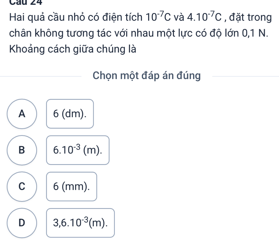 Hai quả cầu nhỏ có điện tích 10^(-7)C và 4.10^(-7)C , đặt trong
chân không tương tác với nhau một lực có độ lớn 0, 1 N.
Khoảng cách giữa chúng là
Chọn một đáp án đúng
A 6 (dm).
B 6.10^(-3)(m).
C 6 (mm).
D 3,6.10^(-3)(m).