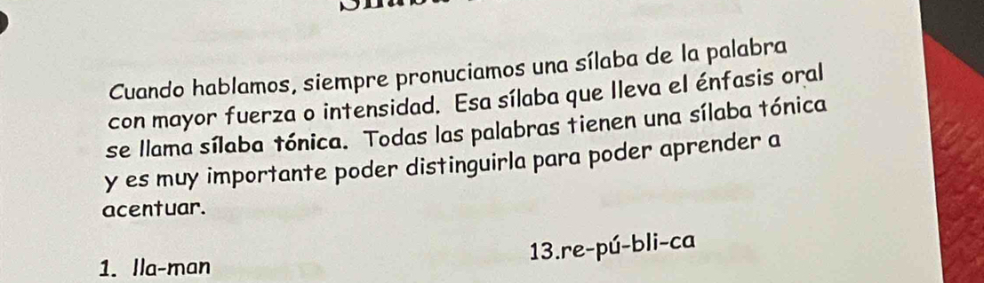 Cuando hablamos, siempre pronuciamos una sílaba de la palabra 
con mayor fuerza o intensidad. Esa sílaba que Ileva el énfasis oral 
se llama sílaba tónica. Todas las palabras tienen una sílaba tónica 
y es muy importante poder distinguirla para poder aprender a 
acentuar. 
13.re-pú-bli-ca 
1. lla-man