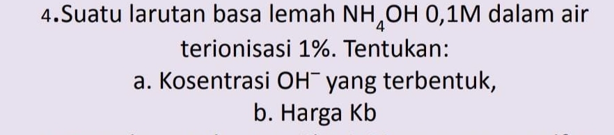 Suatu larutan basa lemah NH_4OH0, 1M dalam air 
terionisasi 1%. Tentukan: 
a. Kosentrasi OH¯ yang terbentuk, 
b. Harga Kb