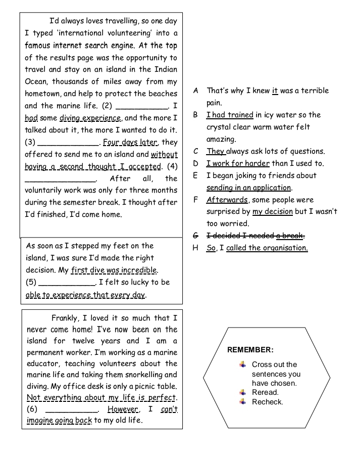 I'd always loves travelling, so one day
I typed 'international volunteering' into a
famous internet search engine. At the top
of the results page was the opportunity to
travel and stay on an island in the Indian
Ocean, thousands of miles away from my
hometown, and help to protect the beaches A That's why I knew it was a terrible
and the marine life. (2) _. I pain.
had some diving experience, and the more I B I had trained in icy water so the
talked about it, the more I wanted to do it. crystal clear warm water felt
(3) _. Four days later, they amazing.
offered to send me to an island and without C They always ask lots of questions.
having a second thought I accepted. (4) D I work for harder than I used to.
_After all, the E I began joking to friends about
voluntarily work was only for three months sending in an application.
during the semester break. I thought after F Afterwards, some people were
I'd finished, I'd come home. surprised by my decision but I wasn't
too worried.
G I decided I needed a break.
As soon as I stepped my feet on the H So, I called the organisation.
island, I was sure I'd made the right
decision. My first dive was incredible.
(5)_ . I felt so lucky to be
able to experience that every day.
Frankly, I loved it so much that I
never come home! I've now been on the
island for twelve years and I am a
permanent worker. I'm working as a marine REMEMBER:
educator, teaching volunteers about the Cross out the
marine life and taking them snorkelling and sentences you
diving. My office desk is only a picnic table. Reread. have chosen.
Not everything about my life is perfect. Recheck.
(6) _. However, I can't
imagine going back to my old life.