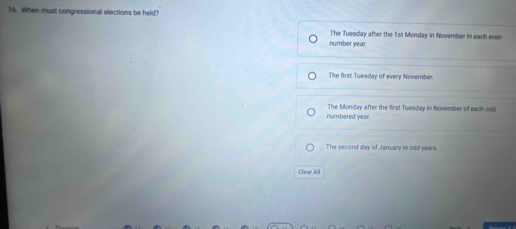 When must congressional elections be held?
The Tuesday after the 1st Monday in November in each even
number year.
The first Tuesday of every November.
The Monday after the first Tuesday in November of each odd
numbered year.
The second day of January in odd years.
Clear All