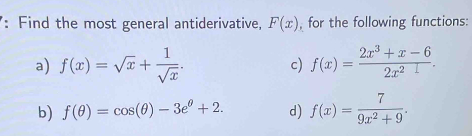 Find the most general antiderivative, F(x) , for the following functions: 
a) f(x)=sqrt(x)+ 1/sqrt(x) . c) f(x)= (2x^3+x-6)/2x^2 . 
b) f(θ )=cos (θ )-3e^(θ)+2. d) f(x)= 7/9x^2+9 .