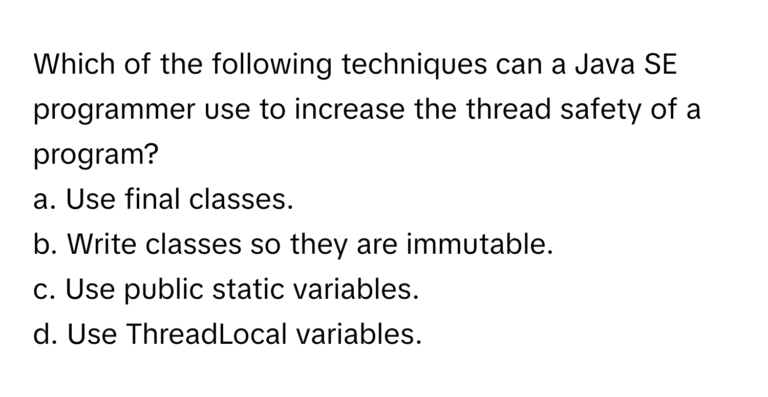 Which of the following techniques can a Java SE programmer use to increase the thread safety of a program?

a. Use final classes. 
b. Write classes so they are immutable. 
c. Use public static variables. 
d. Use ThreadLocal variables.