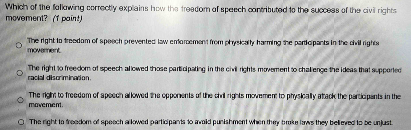 Which of the following correctly explains how the freedom of speech contributed to the success of the civil rights
movement? (1 point)
The right to freedom of speech prevented law enforcement from physically harming the participants in the civil rights
movement.
The right to freedom of speech allowed those participating in the civil rights movement to challenge the ideas that supported
racial discrimination.
The right to freedom of speech allowed the opponents of the civil rights movement to physically attack the participants in the
movement.
The right to freedom of speech allowed participants to avoid punishment when they broke laws they believed to be unjust.