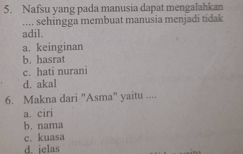 Nafsu yang pada manusia dapat mengalahkan
.... sehingga membuat manusia menjadi tidak
adil.
a. keinginan
b. hasrat
c. hati nurani
d. akal
6. Makna dari "Asma" yaitu ....
a. ciri
b. nama
c. kuasa
d. jelas