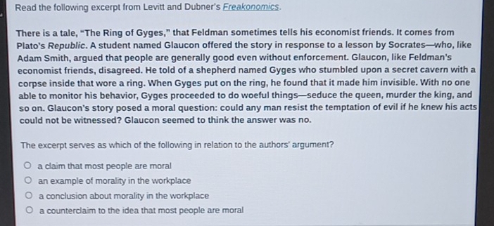 Read the following excerpt from Levitt and Dubner's Freakonomics.
There is a tale, “The Ring of Gyges,” that Feldman sometimes tells his economist friends. It comes from
Plato's Republic. A student named Glaucon offered the story in response to a lesson by Socrates—who, like
Adam Smith, argued that people are generally good even without enforcement. Glaucon, like Feldman's
economist friends, disagreed. He told of a shepherd named Gyges who stumbled upon a secret cavern with a
corpse inside that wore a ring. When Gyges put on the ring, he found that it made him invisible. With no one
able to monitor his behavior, Gyges proceeded to do woeful things—seduce the queen, murder the king, and
so on. Glaucon's story posed a moral question: could any man resist the temptation of evil if he knew his acts
could not be witnessed? Glaucon seemed to think the answer was no.
The excerpt serves as which of the following in relation to the authors' argument?
a claim that most people are moral
an example of morality in the workplace
a conclusion about morality in the workplace
a counterclaim to the idea that most people are moral