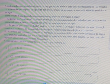 A essência do Lean Maiufactunng está na redução de, no mínimo, sete tipos de desperdícios. Tal fosofia
ou sistema de gestão pode ser aplicado aos diversos tipos de empresas e nos mais vanados produtos e
serviços.
Sobre os sete desperdícios do Lewn Manufacturng, julgue as afirmações a seguir
l - As perdas por 'movimento' consistem em movimentos desnecessários dos trabalhadores quando estão
executando operações nas máquinas, nas linhas de montagem e em sonaços.
I - As perdas por 'superprodução' podem ocorrer devido à produção excessiva ou pela produção
antecipada em relação às necessidades dos estágioa subsequentes da proclução e do consurno.
III - As perdas por "esteque" consistem na fabricação de produtos defeltuosos ou na fabricação de peças
eou produtos acabados for da especificação de qualidade requerids pelo projeto, ou seja, que não
atendem aos requisitos necessários de qualidade.
Considerando o contexto apresentado, é cometo o que se afirma em:
A. I. I eⅢl.
B. Ie III. aperas
C L e III, apenãs
D L e II, agenas